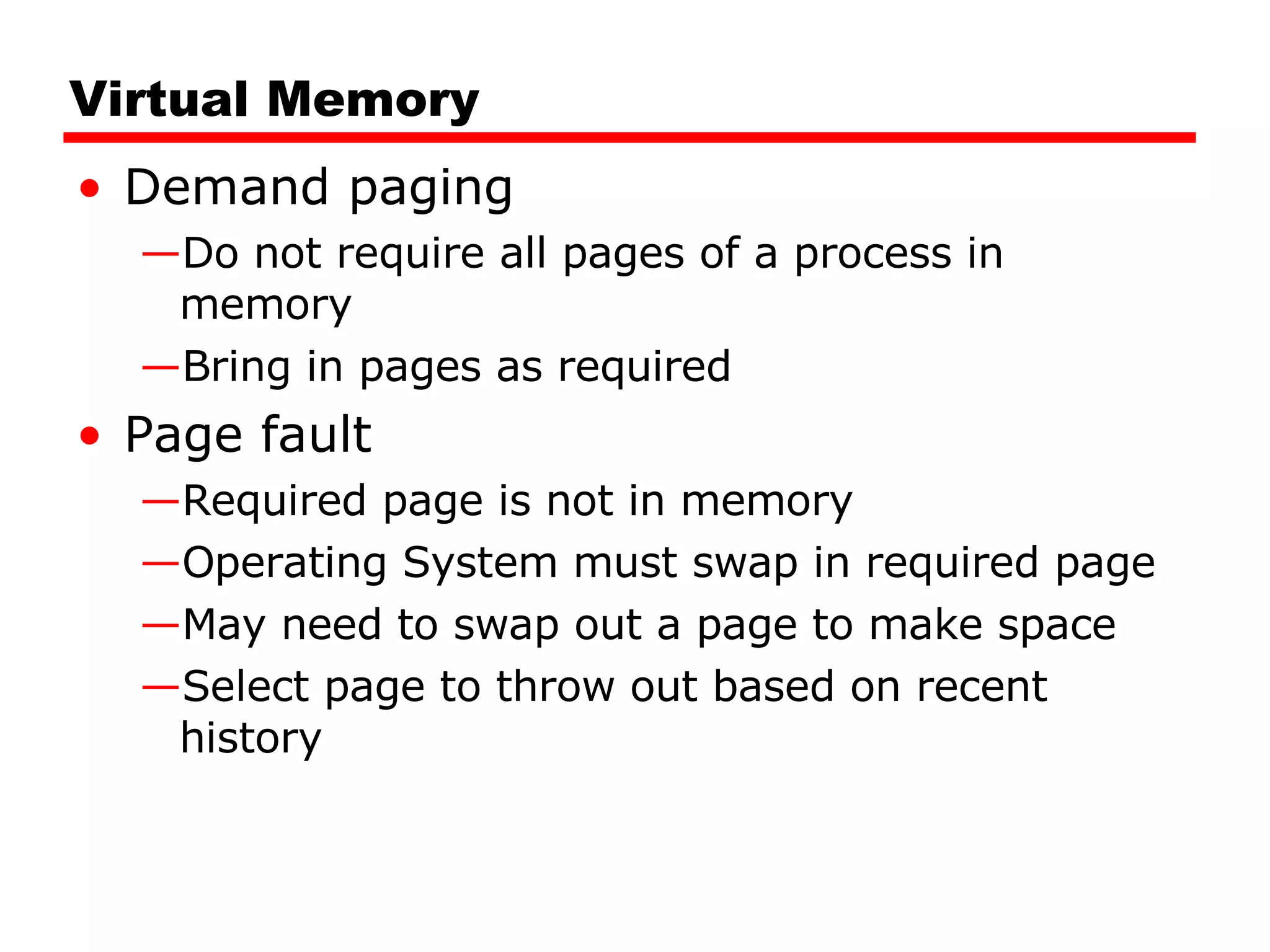 Virtual Memory Demand paging Do not require all pages of a process in memory Bring in pages as required Page fault Required page is not in memory Operating System must swap in required page May need to swap out a page to make space Select page to throw out based on recent history 
