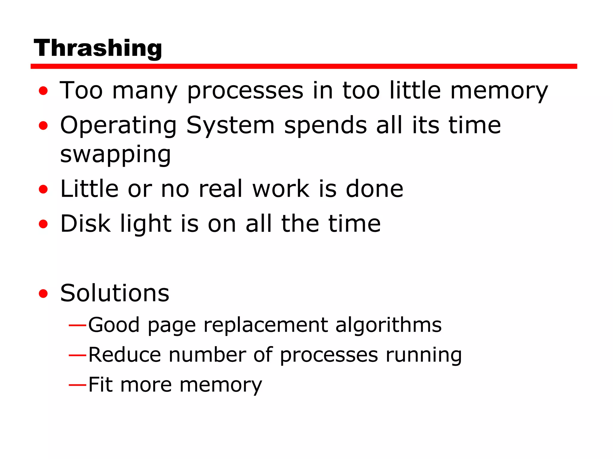 Thrashing Too many processes in too little memory Operating System spends all its time swapping Little or no real work is done Disk light is on all the time Solutions Good page replacement algorithms Reduce number of processes running Fit more memory 