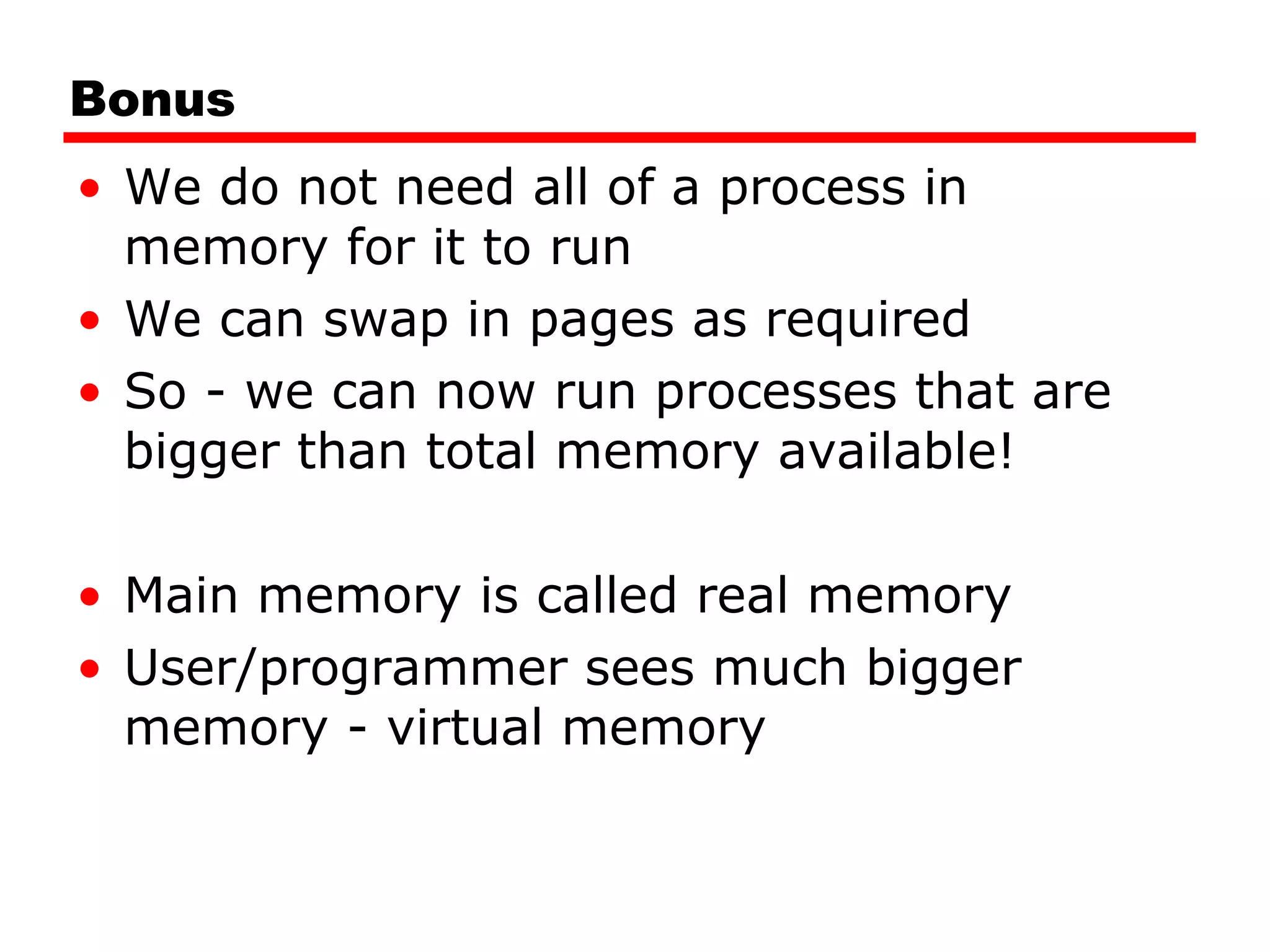 Bonus We do not need all of a process in memory for it to run We can swap in pages as required So - we can now run processes that are bigger than total memory available! Main memory is called real memory User/programmer sees much bigger memory - virtual memory 