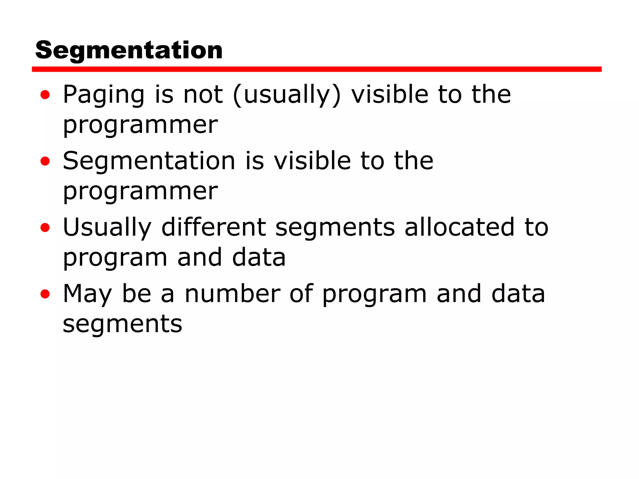 Segmentation Paging is not (usually) visible to the programmer Segmentation is visible to the programmer Usually different segments allocated to program and data May be a number of program and data segments 
