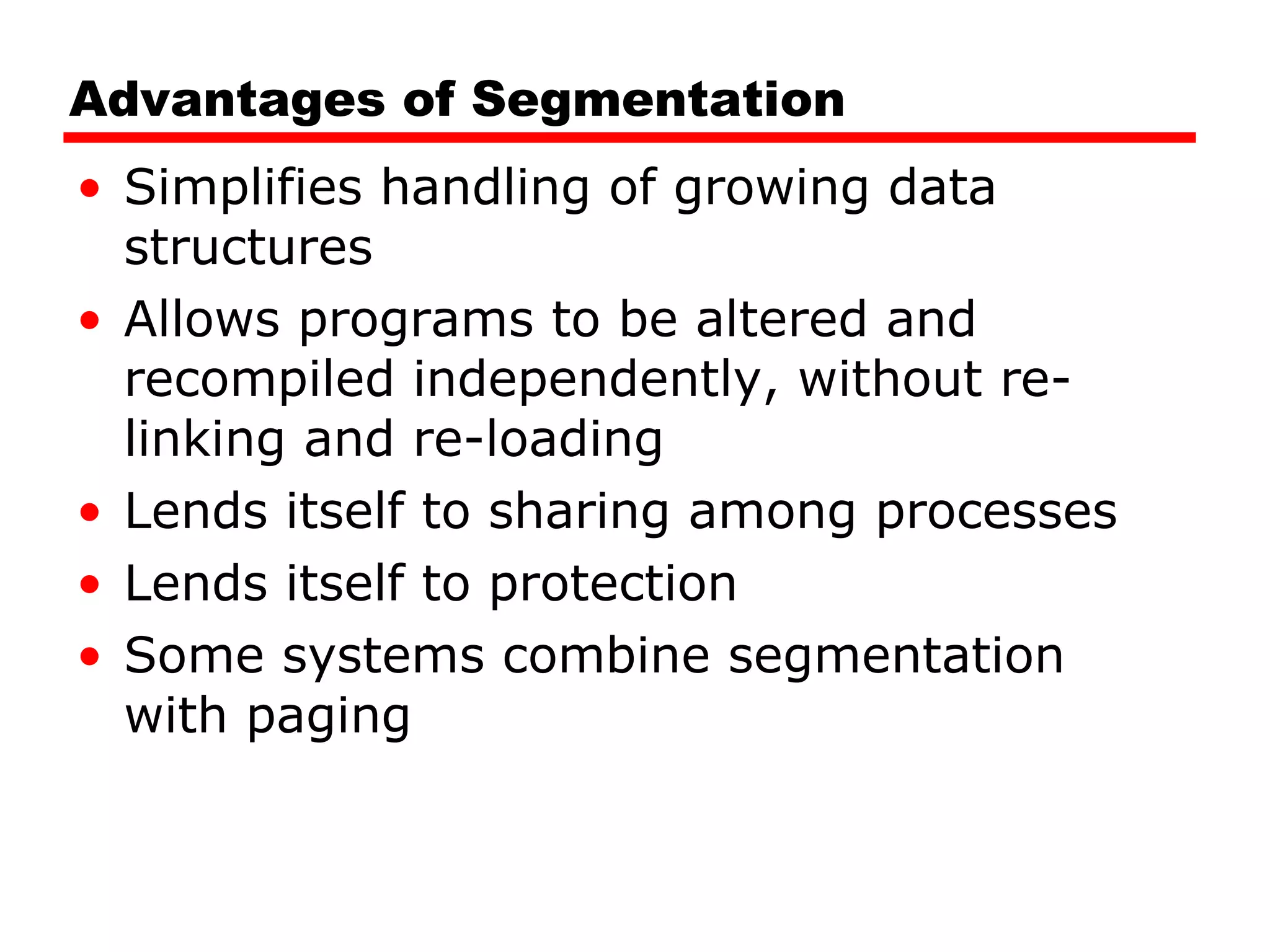 Advantages of Segmentation Simplifies handling of growing data structures Allows programs to be altered and recompiled independently, without re-linking and re-loading Lends itself to sharing among processes Lends itself to protection Some systems combine segmentation with paging 