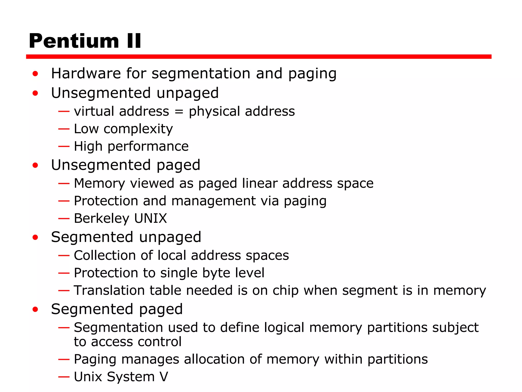 Pentium II Hardware for segmentation and paging Unsegmented unpaged virtual address = physical address Low complexity High performance Unsegmented paged Memory viewed as paged linear address space Protection and management via paging Berkeley UNIX Segmented unpaged Collection of local address spaces Protection to single byte level Translation table needed is on chip when segment is in memory Segmented paged Segmentation used to define logical memory partitions subject to access control Paging manages allocation of memory within partitions Unix System V 