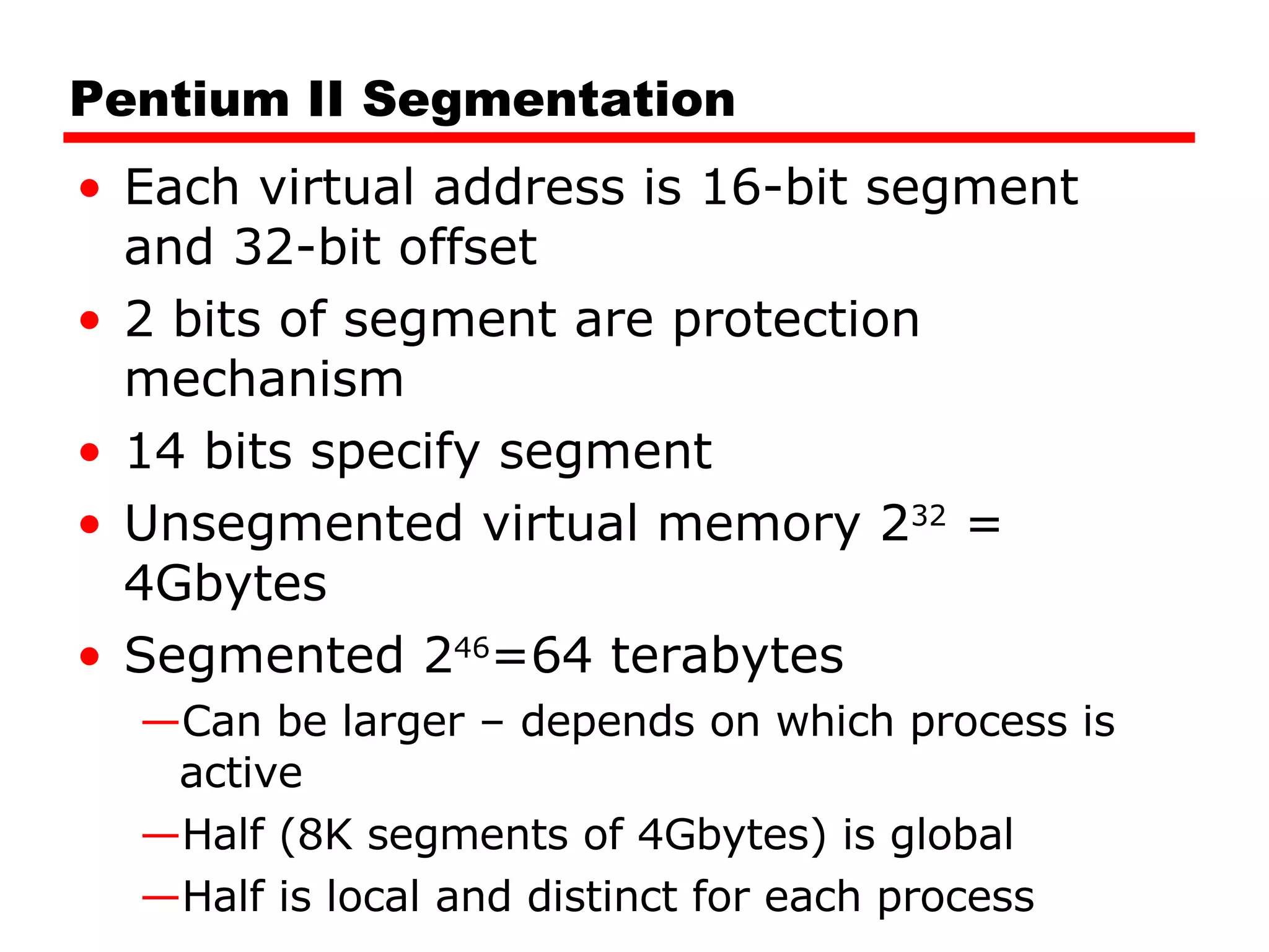 Pentium II Segmentation Each virtual address is 16-bit segment and 32-bit offset 2 bits of segment are protection mechanism 14 bits specify segment Unsegmented virtual memory 2 32  = 4Gbytes Segmented 2 46 =64 terabytes Can be larger – depends on which process is active Half (8K segments of 4Gbytes) is global Half is local and distinct for each process 