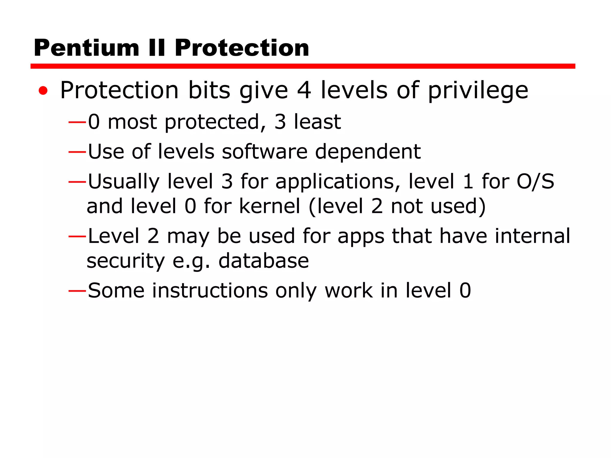 Pentium II Protection Protection bits give 4 levels of privilege 0 most protected, 3 least Use of levels software dependent Usually level 3 for applications, level 1 for O/S and level 0 for kernel (level 2 not used) Level 2 may be used for apps that have internal security e.g. database Some instructions only work in level 0 
