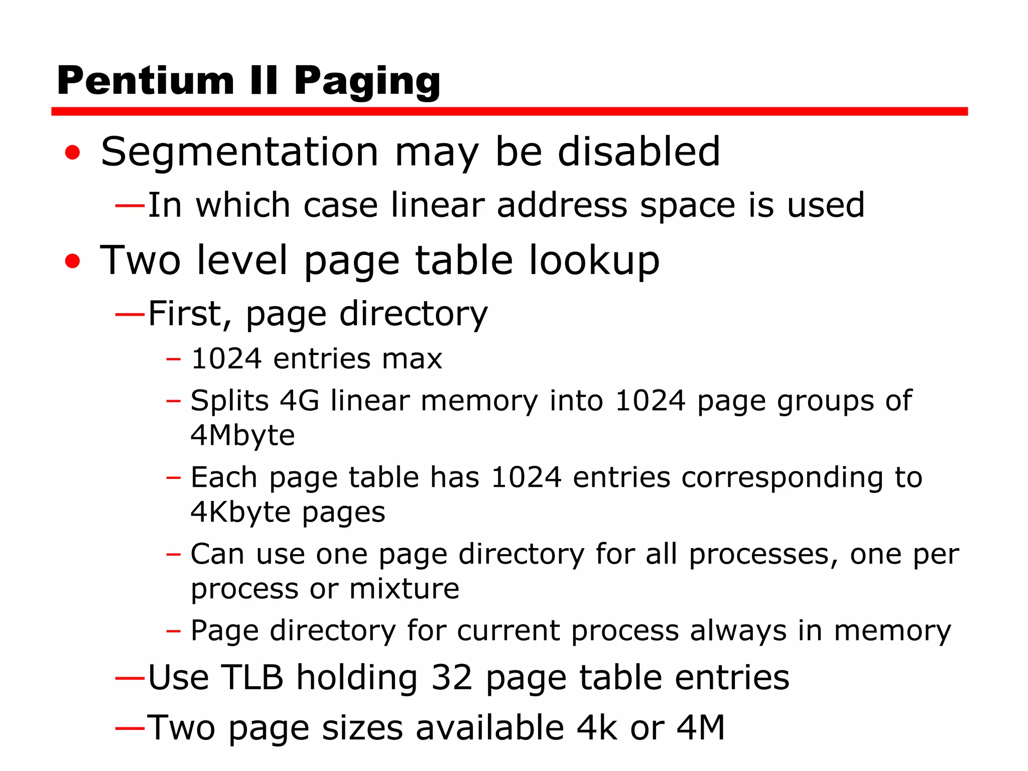 Pentium II Paging Segmentation may be disabled In which case linear address space is used Two level page table lookup First, page directory 1024 entries max Splits 4G linear memory into 1024 page groups of 4Mbyte Each page table has 1024 entries corresponding to 4Kbyte pages Can use one page directory for all processes, one per process or mixture Page directory for current process always in memory Use TLB holding 32 page table entries Two page sizes available 4k or 4M 