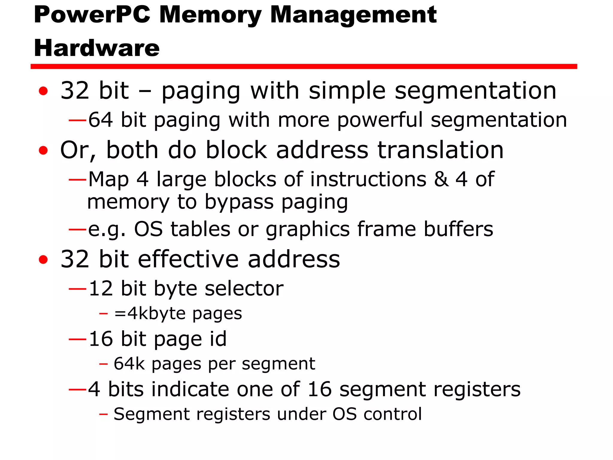PowerPC Memory Management Hardware 32 bit – paging with simple segmentation 64 bit paging with more powerful segmentation Or, both do block address translation Map 4 large blocks of instructions & 4 of memory to bypass paging e.g. OS tables or graphics frame buffers 32 bit effective address 12 bit byte selector  =4kbyte pages 16 bit page id 64k pages per segment 4 bits indicate one of 16 segment registers Segment registers under OS control 