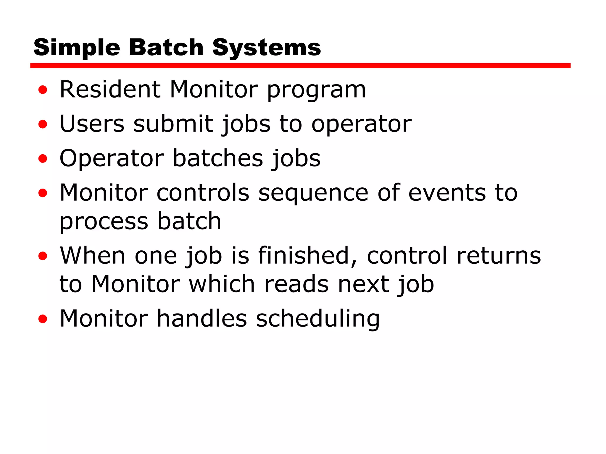 Simple Batch Systems Resident Monitor program Users submit jobs to operator Operator batches jobs Monitor controls sequence of events to process batch When one job is finished, control returns to Monitor which reads next job Monitor handles scheduling 