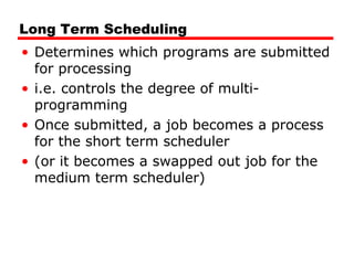 Long Term Scheduling
• Determines which programs are submitted
for processing
• i.e. controls the degree of multi-
programming
• Once submitted, a job becomes a process
for the short term scheduler
• (or it becomes a swapped out job for the
medium term scheduler)
 