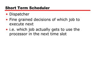 Short Term Scheduler
• Dispatcher
• Fine grained decisions of which job to
execute next
• i.e. which job actually gets to use the
processor in the next time slot
 