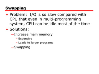 Swapping
• Problem: I/O is so slow compared with
CPU that even in multi-programming
system, CPU can be idle most of the time
• Solutions:
—Increase main memory
– Expensive
– Leads to larger programs
—Swapping
 