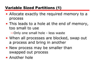 Variable Sized Partitions (1)
• Allocate exactly the required memory to a
process
• This leads to a hole at the end of memory,
too small to use
—Only one small hole - less waste
• When all processes are blocked, swap out
a process and bring in another
• New process may be smaller than
swapped out process
• Another hole
 