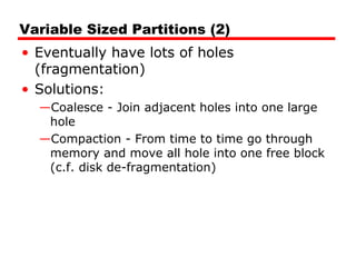 Variable Sized Partitions (2)
• Eventually have lots of holes
(fragmentation)
• Solutions:
—Coalesce - Join adjacent holes into one large
hole
—Compaction - From time to time go through
memory and move all hole into one free block
(c.f. disk de-fragmentation)
 