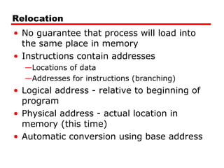 Relocation
• No guarantee that process will load into
the same place in memory
• Instructions contain addresses
—Locations of data
—Addresses for instructions (branching)
• Logical address - relative to beginning of
program
• Physical address - actual location in
memory (this time)
• Automatic conversion using base address
 