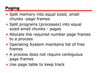 Paging
• Split memory into equal sized, small
chunks -page frames
• Split programs (processes) into equal
sized small chunks - pages
• Allocate the required number page frames
to a process
• Operating System maintains list of free
frames
• A process does not require contiguous
page frames
• Use page table to keep track
 