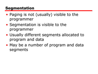 Segmentation
• Paging is not (usually) visible to the
programmer
• Segmentation is visible to the
programmer
• Usually different segments allocated to
program and data
• May be a number of program and data
segments
 