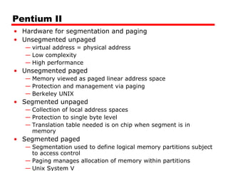 Pentium II
• Hardware for segmentation and paging
• Unsegmented unpaged
— virtual address = physical address
— Low complexity
— High performance
• Unsegmented paged
— Memory viewed as paged linear address space
— Protection and management via paging
— Berkeley UNIX
• Segmented unpaged
— Collection of local address spaces
— Protection to single byte level
— Translation table needed is on chip when segment is in
memory
• Segmented paged
— Segmentation used to define logical memory partitions subject
to access control
— Paging manages allocation of memory within partitions
— Unix System V
 