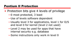 Pentium II Protection
• Protection bits give 4 levels of privilege
—0 most protected, 3 least
—Use of levels software dependent
—Usually level 3 for applications, level 1 for O/S
and level 0 for kernel (level 2 not used)
—Level 2 may be used for apps that have
internal security e.g. database
—Some instructions only work in level 0
 