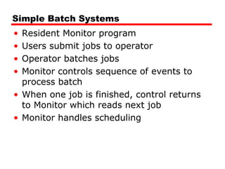 Simple Batch Systems
• Resident Monitor program
• Users submit jobs to operator
• Operator batches jobs
• Monitor controls sequence of events to
process batch
• When one job is finished, control returns
to Monitor which reads next job
• Monitor handles scheduling
 
