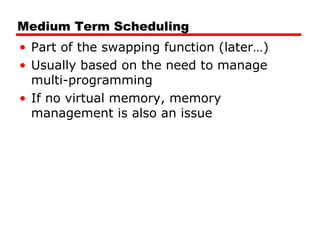 Medium Term Scheduling
• Part of the swapping function (later…)
• Usually based on the need to manage
multi-programming
• If no virtual memory, memory
management is also an issue
 
