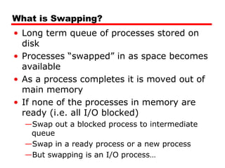 What is Swapping?
• Long term queue of processes stored on
disk
• Processes “swapped” in as space becomes
available
• As a process completes it is moved out of
main memory
• If none of the processes in memory are
ready (i.e. all I/O blocked)
—Swap out a blocked process to intermediate
queue
—Swap in a ready process or a new process
—But swapping is an I/O process…
 