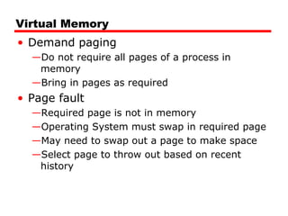 Virtual Memory
• Demand paging
—Do not require all pages of a process in
memory
—Bring in pages as required
• Page fault
—Required page is not in memory
—Operating System must swap in required page
—May need to swap out a page to make space
—Select page to throw out based on recent
history
 
