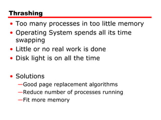 Thrashing
• Too many processes in too little memory
• Operating System spends all its time
swapping
• Little or no real work is done
• Disk light is on all the time
• Solutions
—Good page replacement algorithms
—Reduce number of processes running
—Fit more memory
 