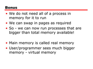 Bonus
• We do not need all of a process in
memory for it to run
• We can swap in pages as required
• So - we can now run processes that are
bigger than total memory available!
• Main memory is called real memory
• User/programmer sees much bigger
memory - virtual memory
 