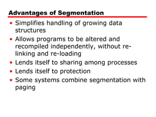 Advantages of Segmentation
• Simplifies handling of growing data
structures
• Allows programs to be altered and
recompiled independently, without re-
linking and re-loading
• Lends itself to sharing among processes
• Lends itself to protection
• Some systems combine segmentation with
paging
 