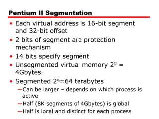 Pentium II Segmentation
• Each virtual address is 16-bit segment
and 32-bit offset
• 2 bits of segment are protection
mechanism
• 14 bits specify segment
• Unsegmented virtual memory 232
=
4Gbytes
• Segmented 246
=64 terabytes
—Can be larger – depends on which process is
active
—Half (8K segments of 4Gbytes) is global
—Half is local and distinct for each process
 