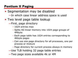 Pentium II Paging
• Segmentation may be disabled
—In which case linear address space is used
• Two level page table lookup
—First, page directory
– 1024 entries max
– Splits 4G linear memory into 1024 page groups of
4Mbyte
– Each page table has 1024 entries corresponding to
4Kbyte pages
– Can use one page directory for all processes, one per
process or mixture
– Page directory for current process always in memory
—Use TLB holding 32 page table entries
—Two page sizes available 4k or 4M
 