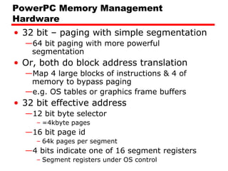 PowerPC Memory Management
Hardware
• 32 bit – paging with simple segmentation
—64 bit paging with more powerful
segmentation
• Or, both do block address translation
—Map 4 large blocks of instructions & 4 of
memory to bypass paging
—e.g. OS tables or graphics frame buffers
• 32 bit effective address
—12 bit byte selector
– =4kbyte pages
—16 bit page id
– 64k pages per segment
—4 bits indicate one of 16 segment registers
– Segment registers under OS control
 