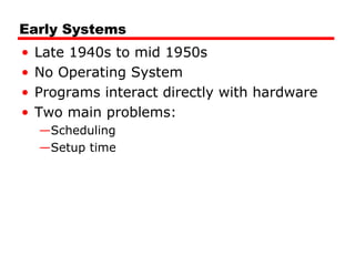 Early Systems
• Late 1940s to mid 1950s
• No Operating System
• Programs interact directly with hardware
• Two main problems:
—Scheduling
—Setup time
 