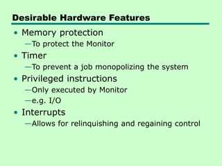 Desirable Hardware Features
• Memory protection
—To protect the Monitor
• Timer
—To prevent a job monopolizing the system
• Privileged instructions
—Only executed by Monitor
—e.g. I/O
• Interrupts
—Allows for relinquishing and regaining control
 