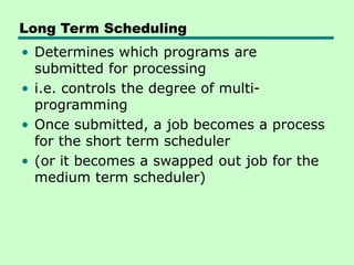 Long Term Scheduling
• Determines which programs are
submitted for processing
• i.e. controls the degree of multi-
programming
• Once submitted, a job becomes a process
for the short term scheduler
• (or it becomes a swapped out job for the
medium term scheduler)
 