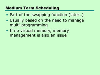 Medium Term Scheduling
• Part of the swapping function (later…)
• Usually based on the need to manage
multi-programming
• If no virtual memory, memory
management is also an issue
 