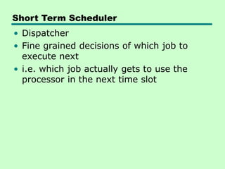 Short Term Scheduler
• Dispatcher
• Fine grained decisions of which job to
execute next
• i.e. which job actually gets to use the
processor in the next time slot
 
