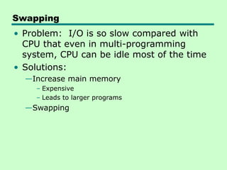 Swapping
• Problem: I/O is so slow compared with
CPU that even in multi-programming
system, CPU can be idle most of the time
• Solutions:
—Increase main memory
– Expensive
– Leads to larger programs
—Swapping
 