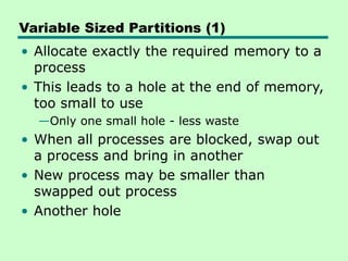 Variable Sized Partitions (1)
• Allocate exactly the required memory to a
process
• This leads to a hole at the end of memory,
too small to use
—Only one small hole - less waste
• When all processes are blocked, swap out
a process and bring in another
• New process may be smaller than
swapped out process
• Another hole
 