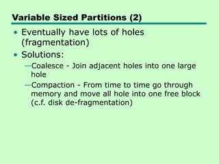 Variable Sized Partitions (2)
• Eventually have lots of holes
(fragmentation)
• Solutions:
—Coalesce - Join adjacent holes into one large
hole
—Compaction - From time to time go through
memory and move all hole into one free block
(c.f. disk de-fragmentation)
 