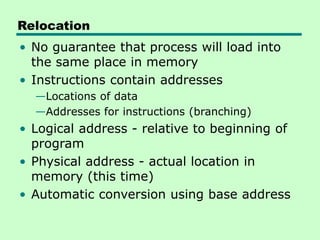Relocation
• No guarantee that process will load into
the same place in memory
• Instructions contain addresses
—Locations of data
—Addresses for instructions (branching)
• Logical address - relative to beginning of
program
• Physical address - actual location in
memory (this time)
• Automatic conversion using base address
 