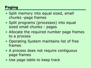 Paging
• Split memory into equal sized, small
chunks -page frames
• Split programs (processes) into equal
sized small chunks - pages
• Allocate the required number page frames
to a process
• Operating System maintains list of free
frames
• A process does not require contiguous
page frames
• Use page table to keep track
 