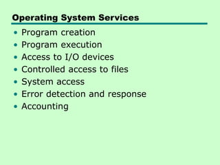 Operating System Services
• Program creation
• Program execution
• Access to I/O devices
• Controlled access to files
• System access
• Error detection and response
• Accounting
 