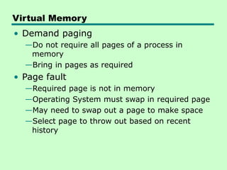 Virtual Memory
• Demand paging
—Do not require all pages of a process in
memory
—Bring in pages as required
• Page fault
—Required page is not in memory
—Operating System must swap in required page
—May need to swap out a page to make space
—Select page to throw out based on recent
history
 