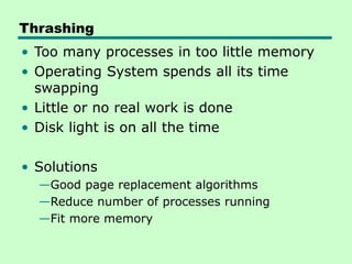 Thrashing
• Too many processes in too little memory
• Operating System spends all its time
swapping
• Little or no real work is done
• Disk light is on all the time
• Solutions
—Good page replacement algorithms
—Reduce number of processes running
—Fit more memory
 