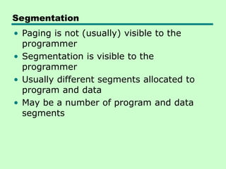 Segmentation
• Paging is not (usually) visible to the
programmer
• Segmentation is visible to the
programmer
• Usually different segments allocated to
program and data
• May be a number of program and data
segments
 
