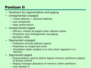 Pentium II
• Hardware for segmentation and paging
• Unsegmented unpaged
— virtual address = physical address
— Low complexity
— High performance
• Unsegmented paged
— Memory viewed as paged linear address space
— Protection and management via paging
— Berkeley UNIX
• Segmented unpaged
— Collection of local address spaces
— Protection to single byte level
— Translation table needed is on chip when segment is in
memory
• Segmented paged
— Segmentation used to define logical memory partitions subject
to access control
— Paging manages allocation of memory within partitions
— Unix System V
 