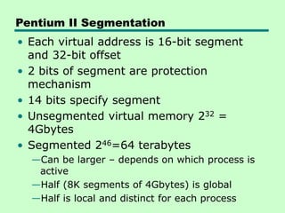 Pentium II Segmentation
• Each virtual address is 16-bit segment
and 32-bit offset
• 2 bits of segment are protection
mechanism
• 14 bits specify segment
• Unsegmented virtual memory 232 =
4Gbytes
• Segmented 246=64 terabytes
—Can be larger – depends on which process is
active
—Half (8K segments of 4Gbytes) is global
—Half is local and distinct for each process
 