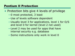 Pentium II Protection
• Protection bits give 4 levels of privilege
—0 most protected, 3 least
—Use of levels software dependent
—Usually level 3 for applications, level 1 for O/S
and level 0 for kernel (level 2 not used)
—Level 2 may be used for apps that have
internal security e.g. database
—Some instructions only work in level 0
 