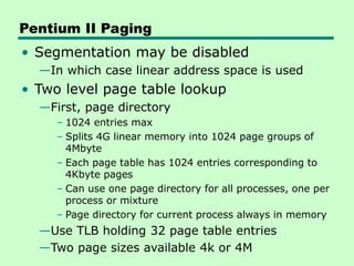 Pentium II Paging
• Segmentation may be disabled
—In which case linear address space is used
• Two level page table lookup
—First, page directory
– 1024 entries max
– Splits 4G linear memory into 1024 page groups of
4Mbyte
– Each page table has 1024 entries corresponding to
4Kbyte pages
– Can use one page directory for all processes, one per
process or mixture
– Page directory for current process always in memory
—Use TLB holding 32 page table entries
—Two page sizes available 4k or 4M
 