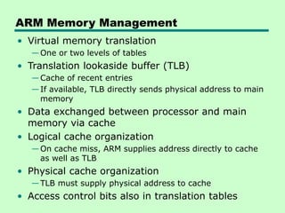 ARM Memory Management
• Virtual memory translation
—One or two levels of tables
• Translation lookaside buffer (TLB)
—Cache of recent entries
—If available, TLB directly sends physical address to main
memory
• Data exchanged between processor and main
memory via cache
• Logical cache organization
—On cache miss, ARM supplies address directly to cache
as well as TLB
• Physical cache organization
—TLB must supply physical address to cache
• Access control bits also in translation tables
 